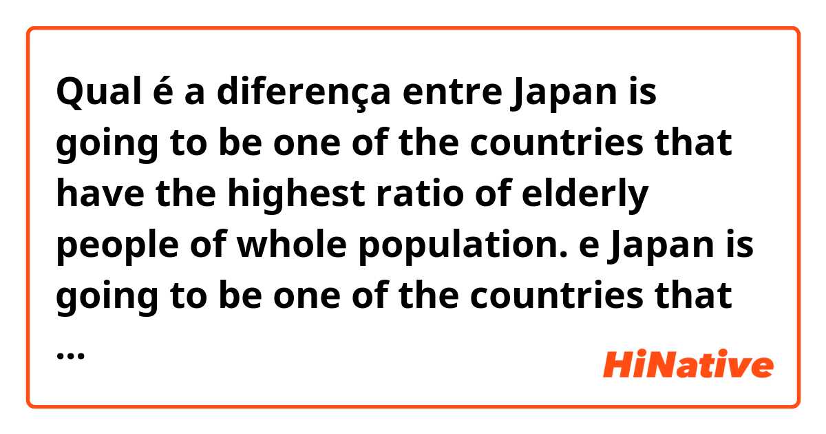 Qual é a diferença entre Japan is going to be one of the countries that have the highest ratio of elderly people of whole population. e Japan is going to be one of the countries that have the largest percentage of elderly people in total population. ?