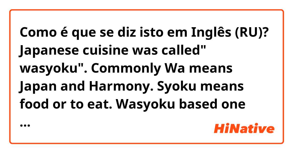 Como é que se diz isto em Inglês (RU)? Japanese cuisine was called" wasyoku". Commonly Wa means Japan and Harmony. Syoku means food or to eat. Wasyoku based one soup with three dishes  They are  harmoniously blends the ingredients for a nutritious and beautifully presented meals.
