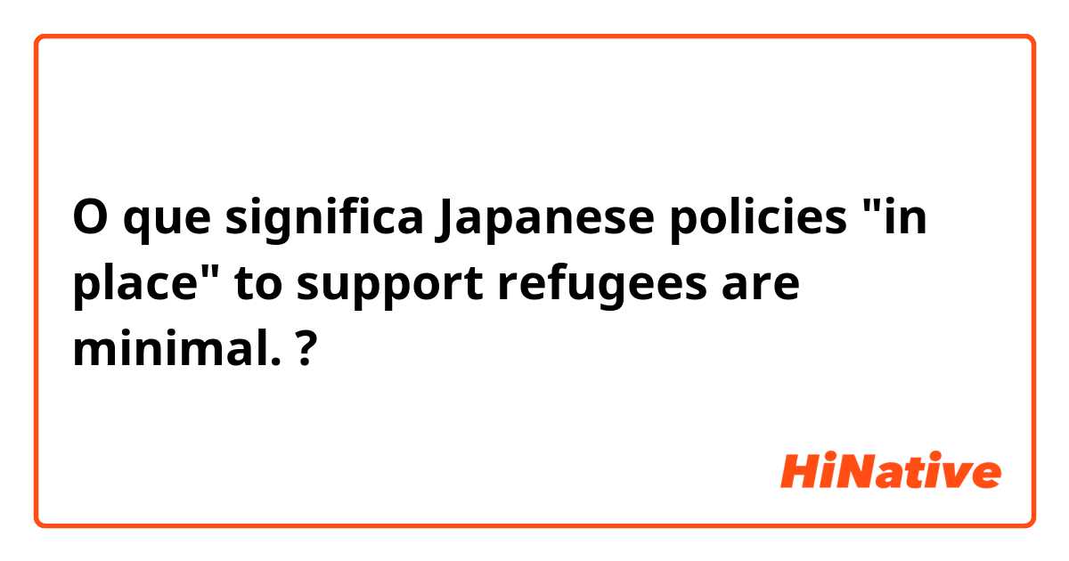 O que significa Japanese policies "in place" to support refugees are minimal.?