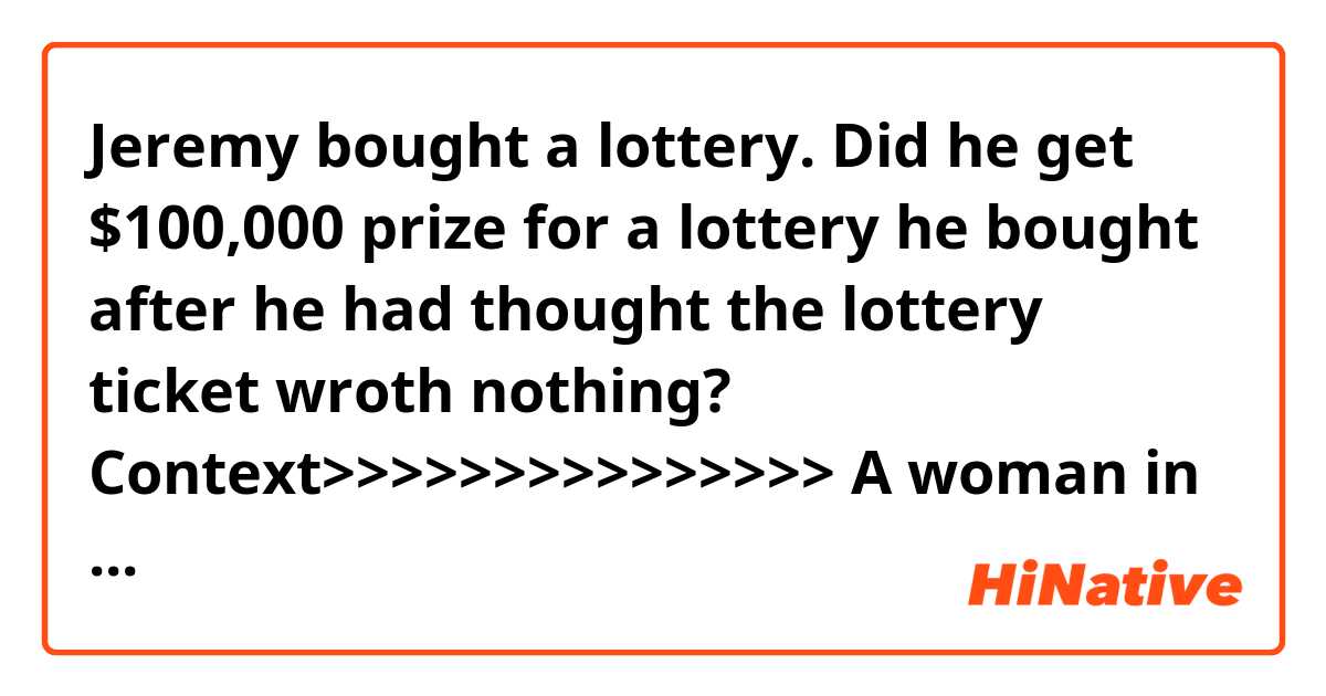 Jeremy bought a lottery.
Did he get $100,000 prize for a lottery he bought after he had thought the lottery ticket wroth nothing?

Context>>>>>>>>>>>>>>>
A woman in North Carolina can finally have her dream wedding after her fiance won a big prize.

“We’ve been engaged for four years,” Jeremy McLean, the groom-to-be, said, according to the NC Education Lottery. “We just haven’t had the extra money to get married until now.”

The lucky moment came when McLean, an electrician, decided to stop Tuesday to buy soda at New Dixie Mart in Roanoke Rapids, the lottery said in a news release.

He bought a ticket for the new $5,000,000 Fortune game but discovered he hadn’t won, the release says.

“I got back in my truck and started pulling out of the parking lot when something just said I should get another ticket,” McLean said, according to the lottery.

That scratch-off turned out to be a $100,000 prize winner, the NC Education Lottery says.

“When he showed me the ticket, I started jumping on the bed I was so excited,” said his fiancee, Heidi Hobbs, according to the lottery. “This feels like a dream.”

Her first thought was about her future wedding, the lottery’s news release says.