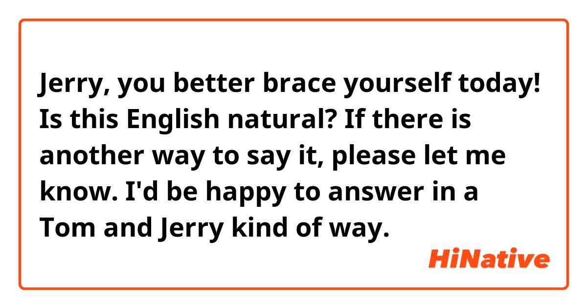 Jerry, you better brace yourself today! Is this English natural? If there is another way to say it, please let me know. I'd be happy to answer in a Tom and Jerry kind of way.