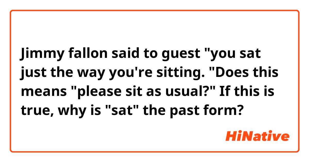 Jimmy fallon said to guest "you sat just the way you're sitting. "Does this means "please sit as usual?"
If this is true, why is "sat" the past form?