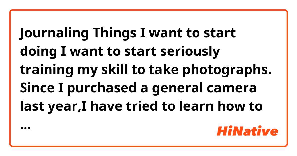 Journaling
Things I want to start doing

I want to start seriously training my skill to take photographs.
Since I purchased a general camera last year,I have tried to learn how to take beautiful pictures hands-on.
But I'm not be satisfied my photographs.
So I'm going to look for professional people or their  helpful books and increase my skill to take photographs.
I finally want to impress my friends by my photographs.

Could you check my journaling, please.