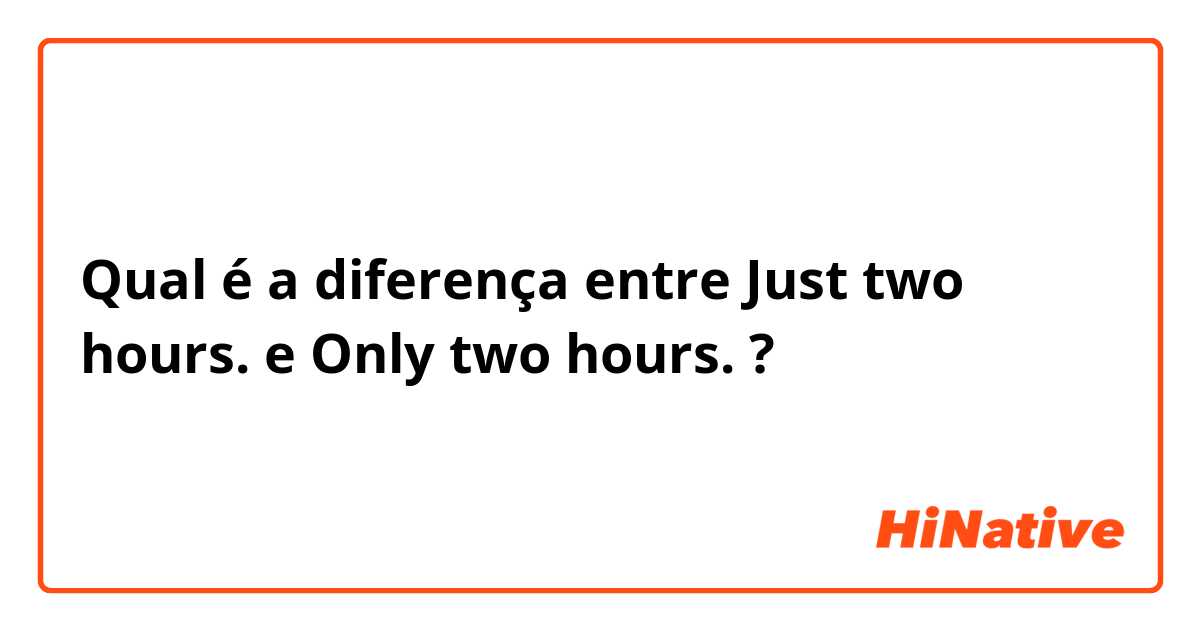 Qual é a diferença entre Just two hours. e Only two hours. ?
