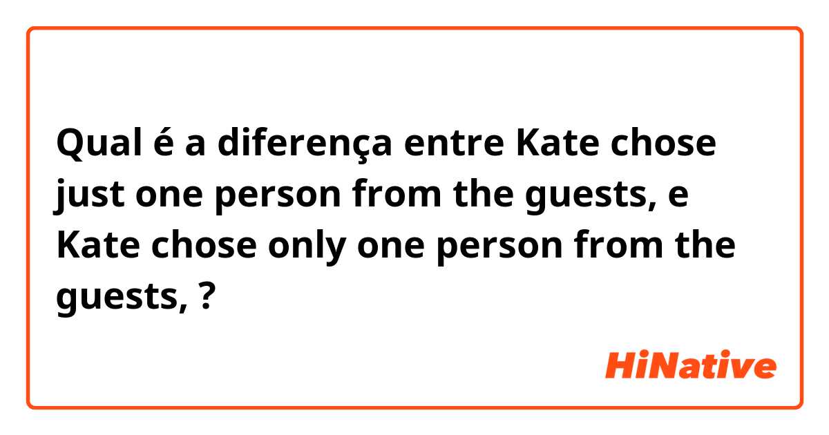 Qual é a diferença entre Kate chose just one person from the guests, e Kate chose only one person from the guests, ?