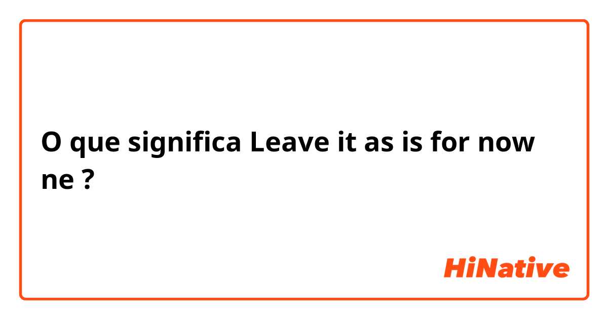 O que significa Leave it as is for now ne?