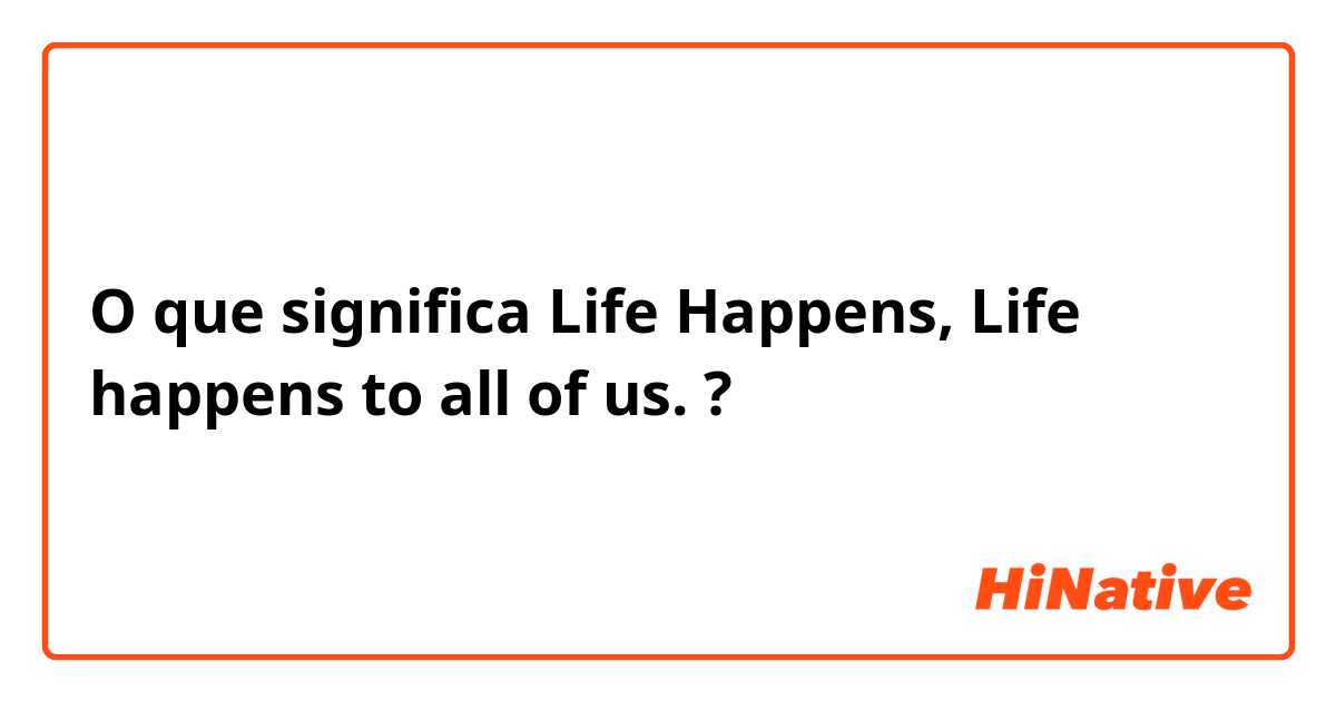 O que significa Life Happens, Life happens to all of us.?