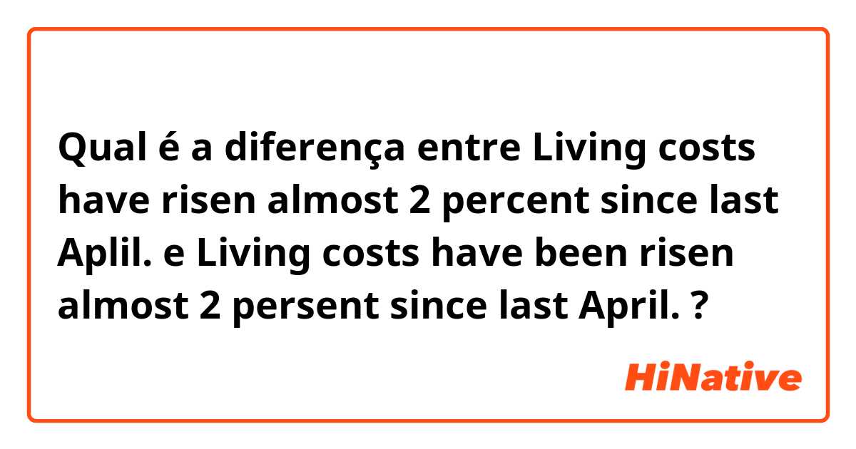 Qual é a diferença entre Living costs have risen almost 2 percent since last Aplil. e Living costs have been risen almost 2 persent since last April. ?