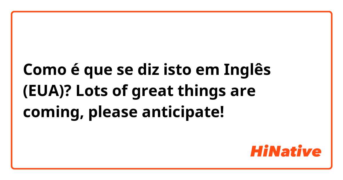 Como é que se diz isto em Inglês (EUA)? Lots of great things are coming, please anticipate!