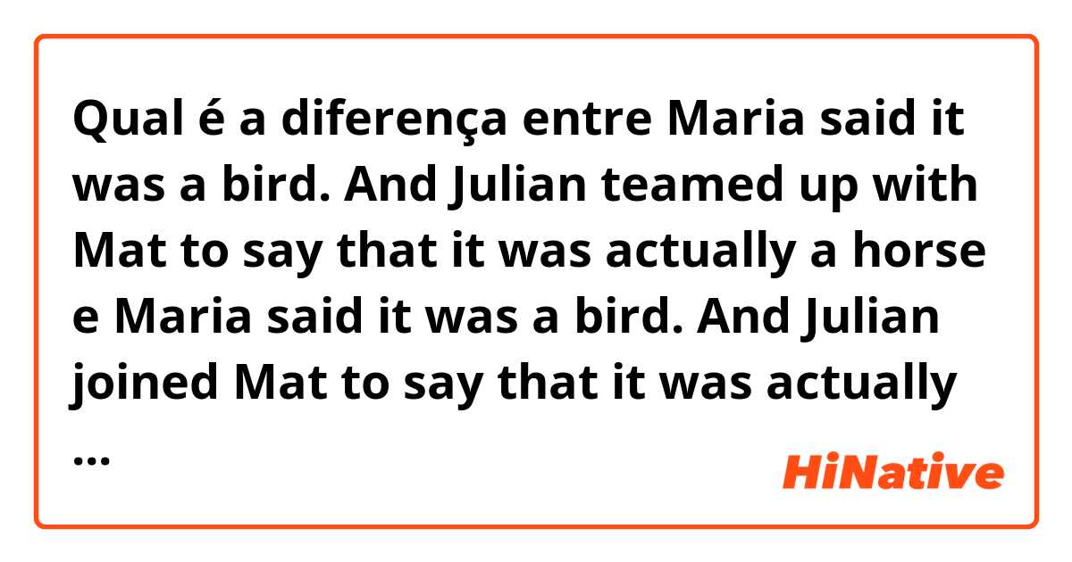 Qual é a diferença entre Maria said it was a bird. And Julian teamed up with Mat to say that it was actually a horse e Maria said it was a bird. And Julian joined Mat to say that it was actually a horse ?