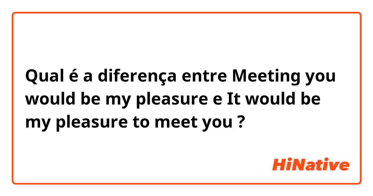 Qual é a diferença entre Meeting you would be my pleasure  e It would be my pleasure to meet you  ?