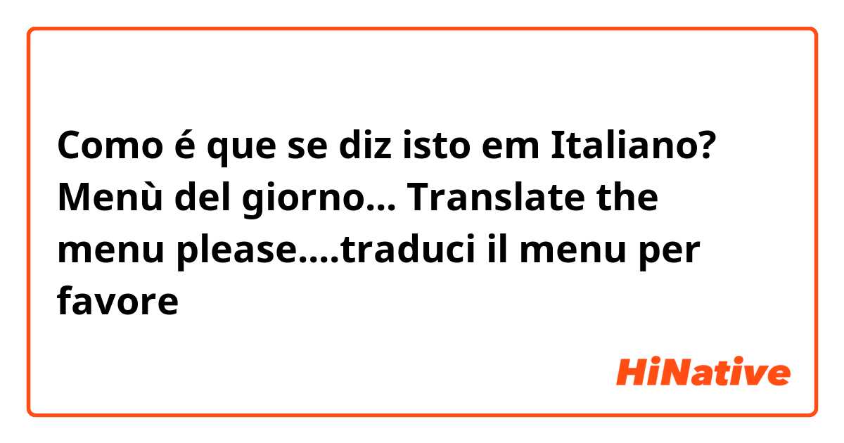 Como é que se diz isto em Italiano? Menù del giorno... Translate the menu please....traduci il menu per favore