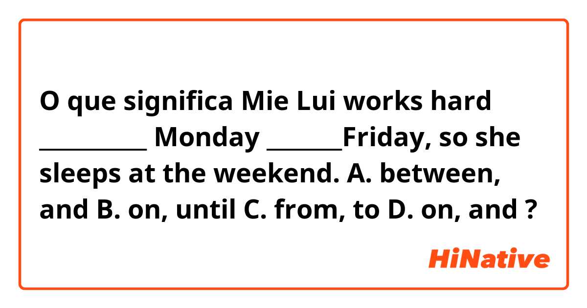 O que significa Mie Lui works hard __________ Monday _______Friday, so she sleeps at the weekend. 
A. between, and 
B. on, until 
C. from, to
D. on, and?