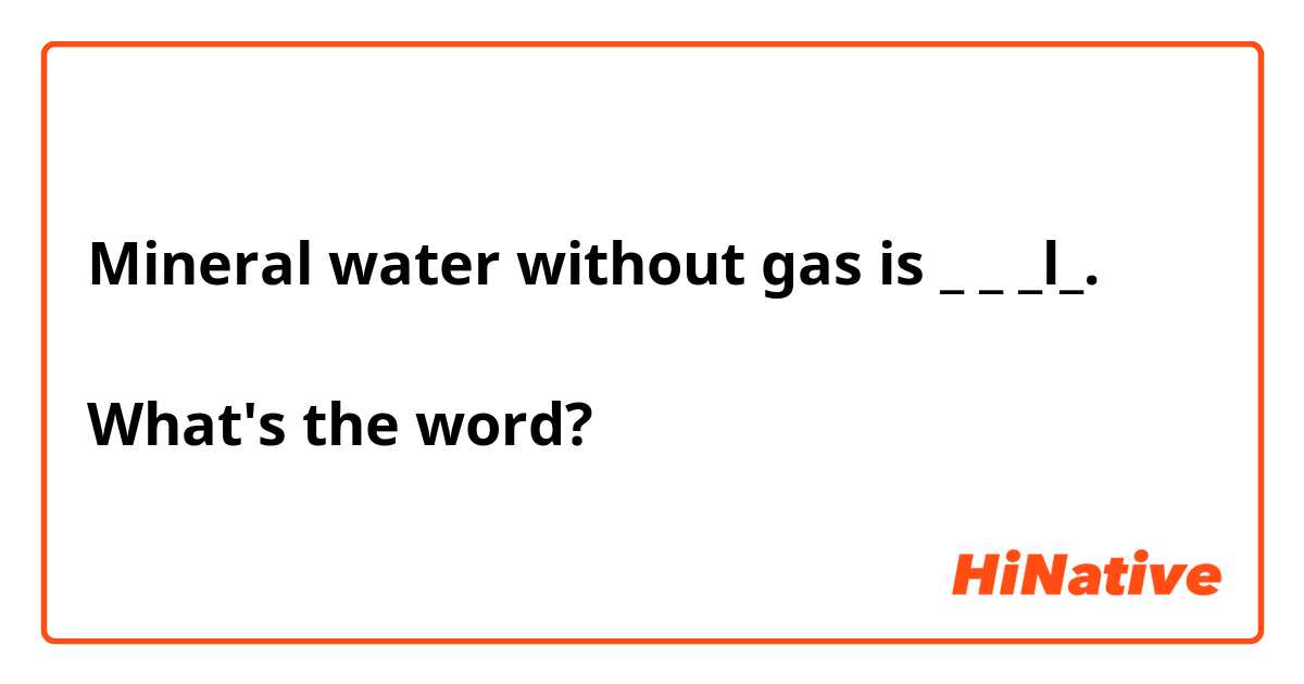 Mineral water without gas is _ _ _l_. 

What's the word?