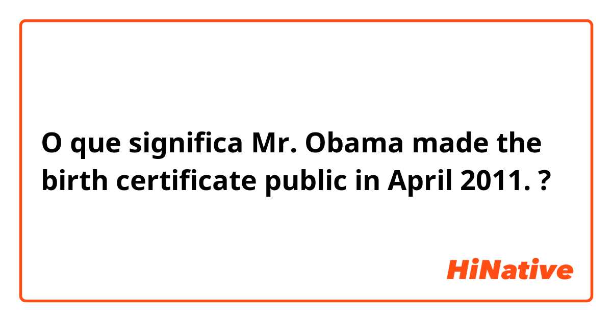O que significa Mr. Obama made the birth certificate public in April 2011.?