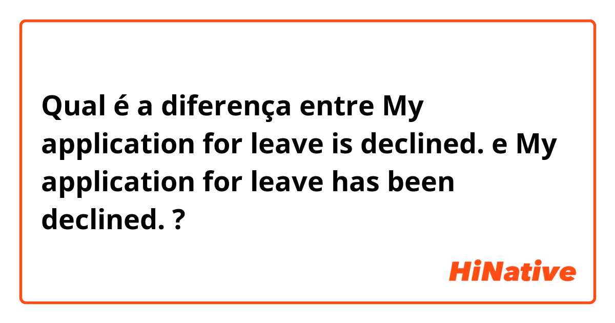 Qual é a diferença entre My application for leave is declined.  e My application for leave has been declined.  ?