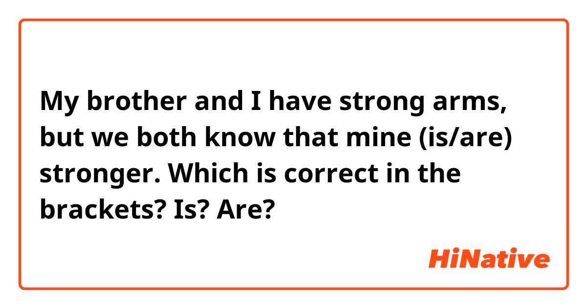 My brother and I have strong arms, but we both know that mine (is/are) stronger.

Which is correct in the brackets? Is? Are?
