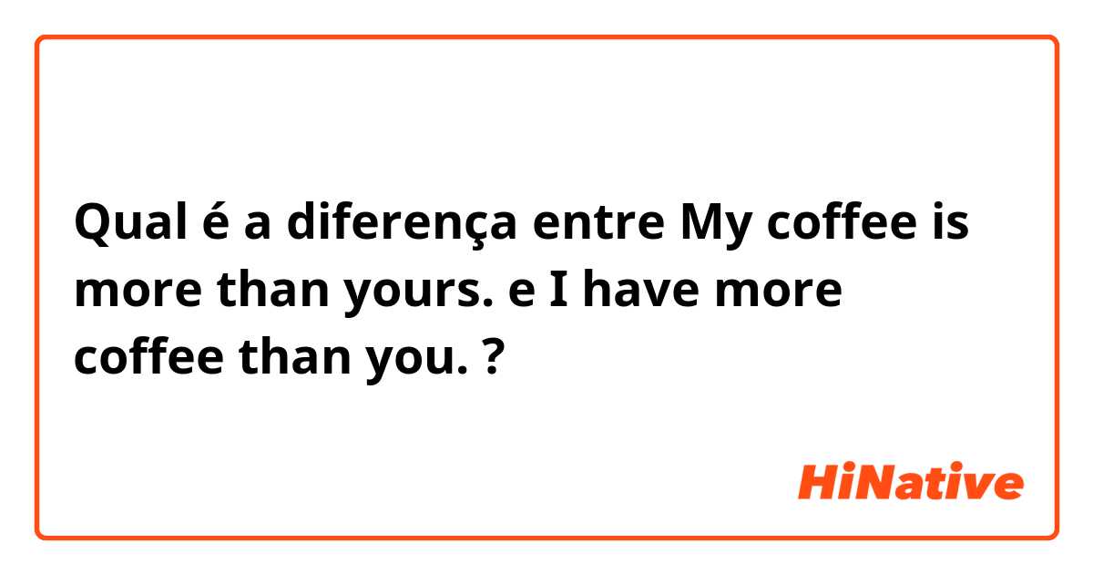 Qual é a diferença entre My coffee is more than yours. e I have more coffee than you. ?