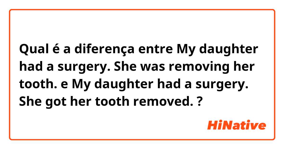 Qual é a diferença entre My daughter had a surgery. She was removing her tooth. e My daughter had a surgery. She got her tooth removed.  ?