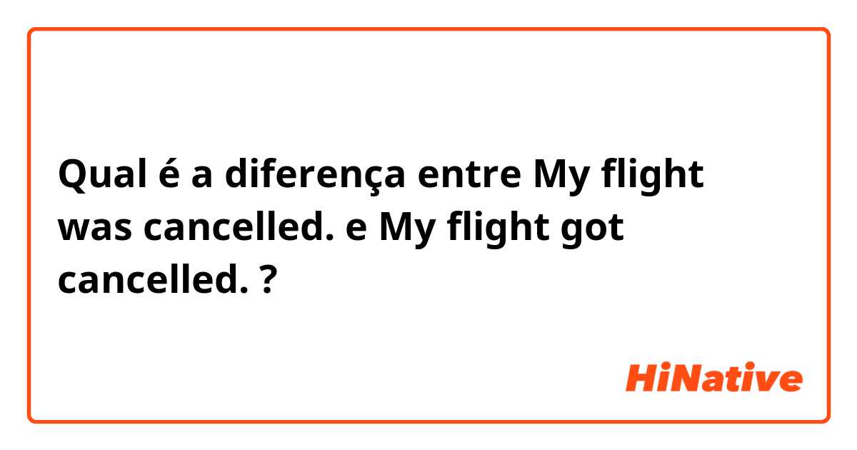 Qual é a diferença entre My flight was cancelled. e My flight got cancelled. ?