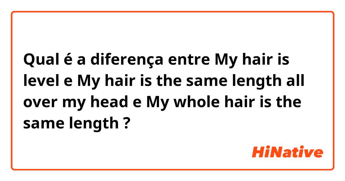 Qual é a diferença entre My hair is level e My hair is the same length all over my head  e My whole hair is the same length ?