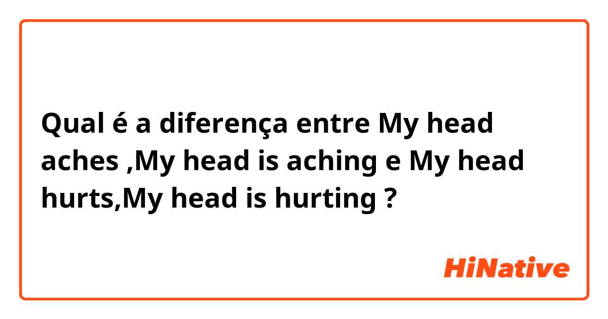 Qual é a diferença entre My head aches ,My head is aching  e My head hurts,My head is hurting  ?
