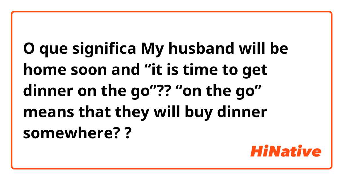 O que significa My husband will be home soon and “it is time to get dinner on the go”?? “on the go” means that they will buy dinner somewhere? ?