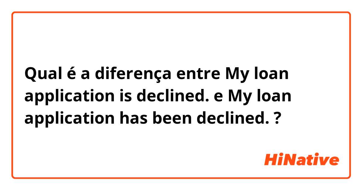Qual é a diferença entre My loan application is declined.  e My loan application has been declined.  ?