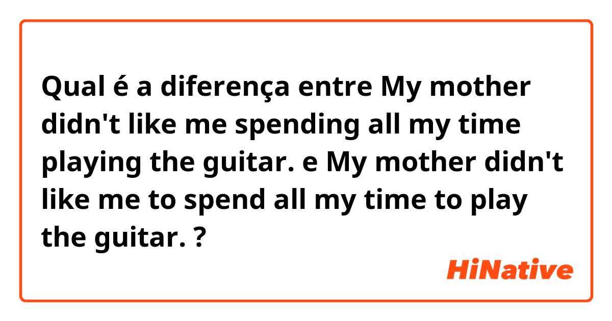Qual é a diferença entre My mother didn't like me spending all my time playing the guitar. e My mother didn't like me to spend all my time to play the guitar. ?