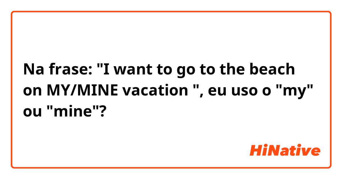 Na frase: "I want to go to the beach on MY/MINE vacation ", eu uso o "my" ou "mine"?