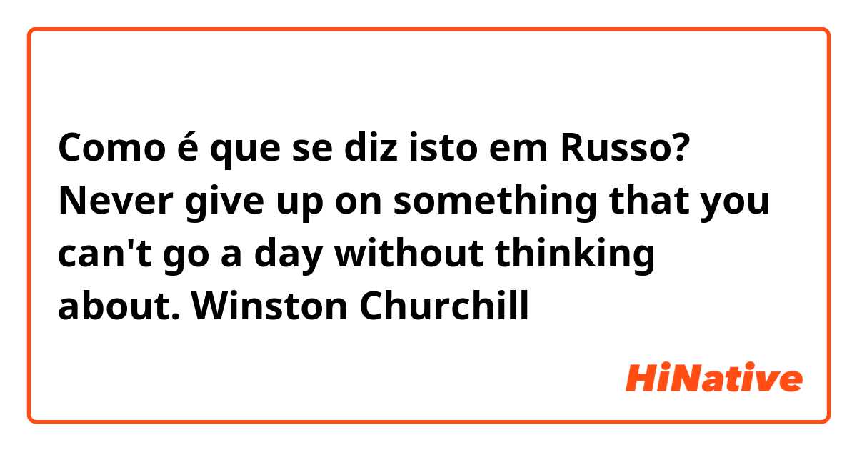 Como é que se diz isto em Russo? Never give up on something that you can't go a day without thinking about.

Winston Churchill

