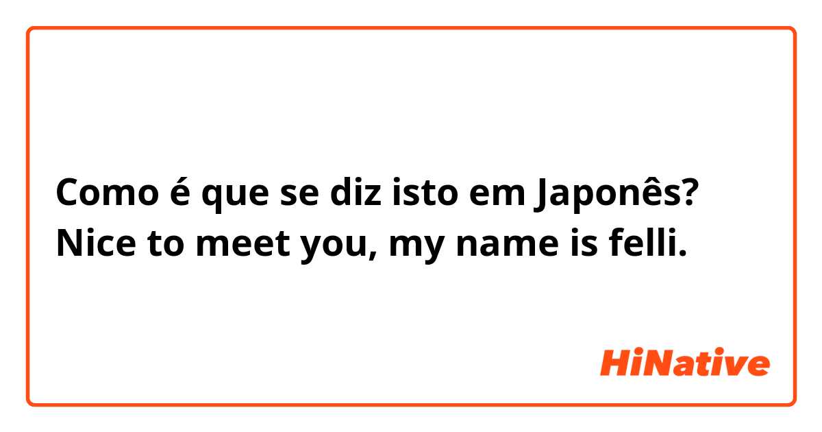 Como é que se diz isto em Japonês? Nice to meet you, my name is felli.