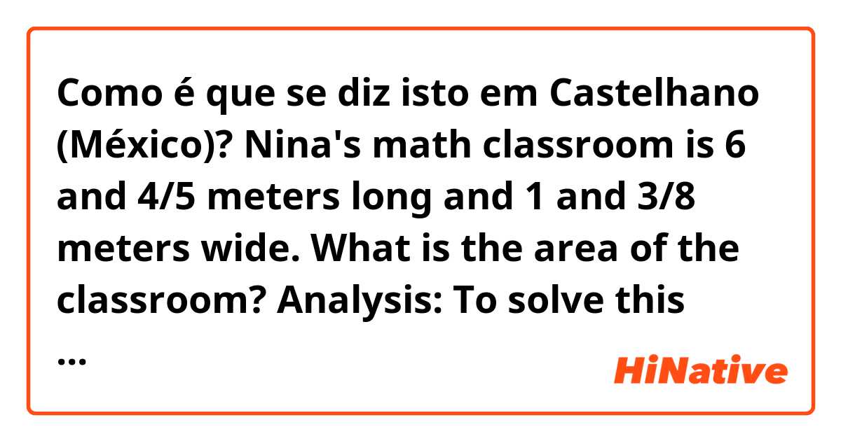 Como é que se diz isto em Castelhano (México)? Nina's math classroom is 6 and 4/5 meters long and 1 and 3/8 meters wide. What is the area of the classroom?


Analysis: To solve this problem, we will multiply these mixed numbers. But first we must convert each mixed number to an improper fraction.
