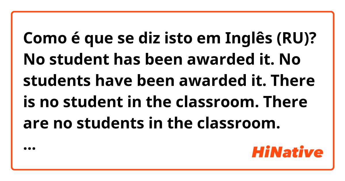 Como é que se diz isto em Inglês (RU)? 
No student has been awarded it.
No students have been awarded it.

There is no student in the classroom.
There are no students in the classroom.

Which is correct or better or common?
