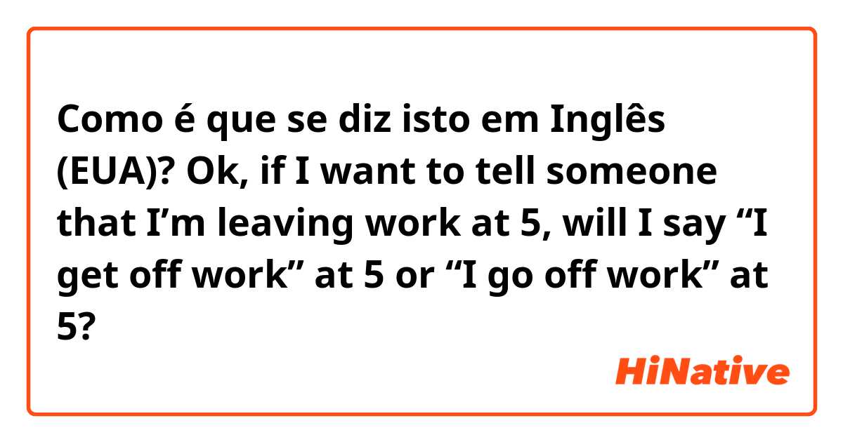 Como é que se diz isto em Inglês (EUA)? Ok, if I want to tell someone that I’m leaving work at 5, will I say “I get off work” at 5 or “I go off work” at 5?