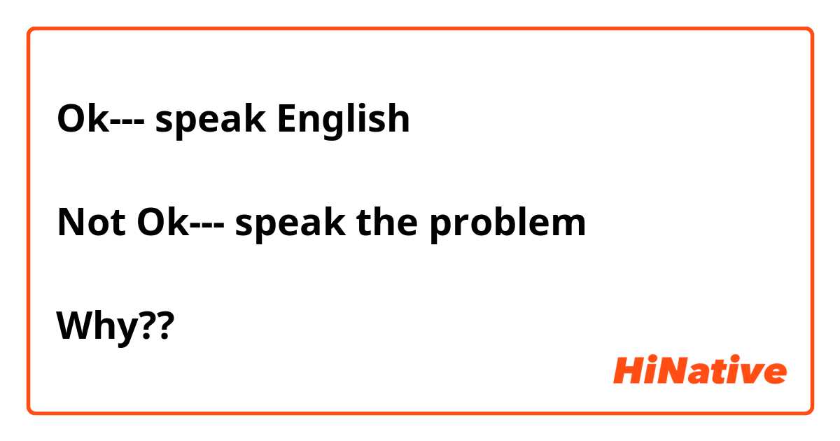 Ok--- speak English 

Not Ok--- speak the problem 

Why?? 
