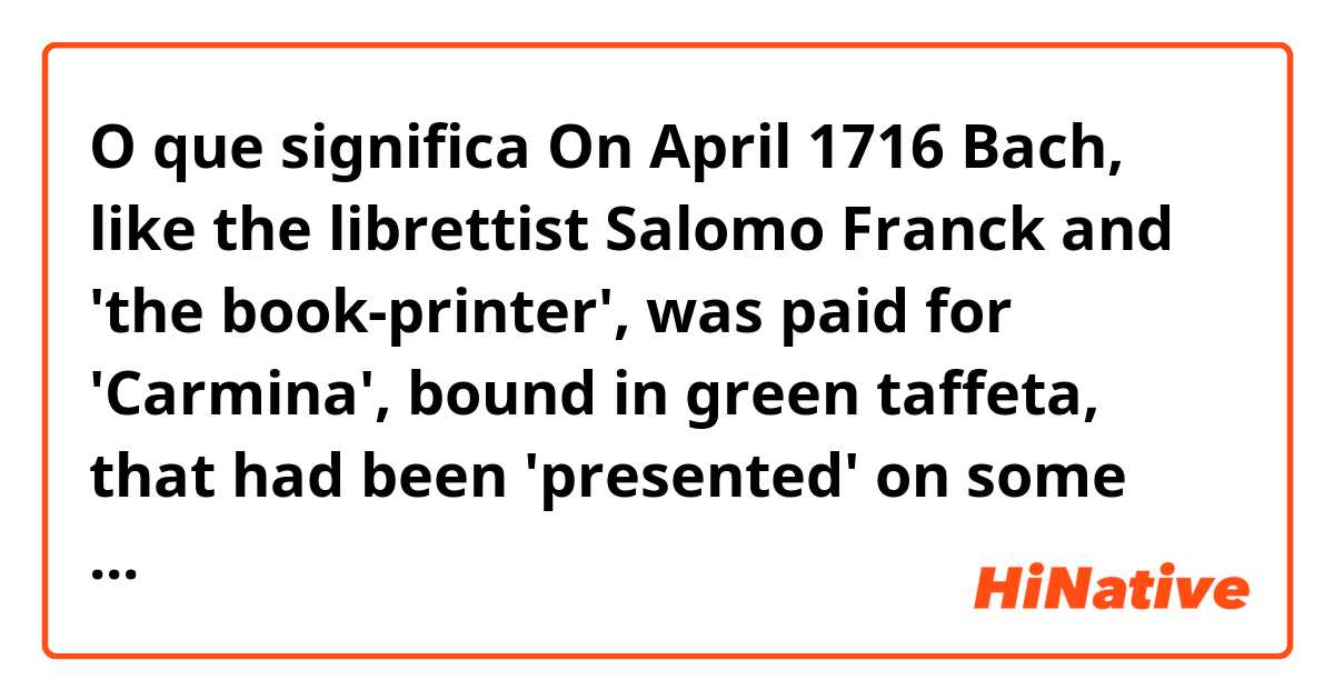 O que significa On April 1716 Bach, like the librettist Salomo Franck and 'the book-printer', was paid for 'Carmina', bound in green taffeta, that had been 'presented' on some unspecified occasion. ?