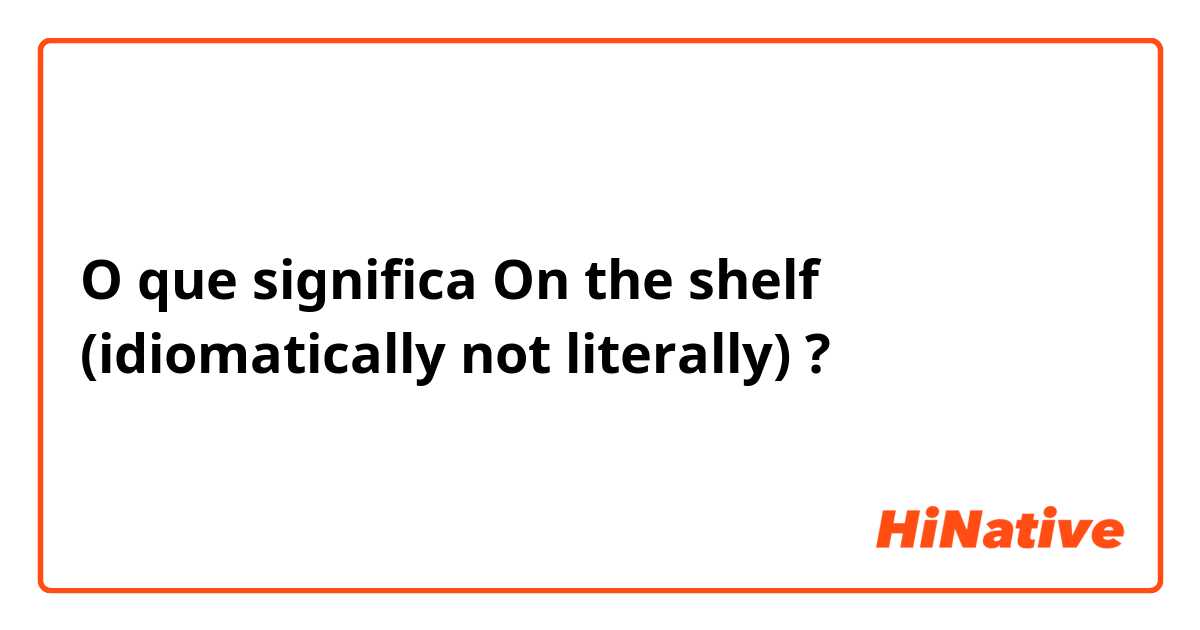 O que significa On the shelf (idiomatically not literally)?