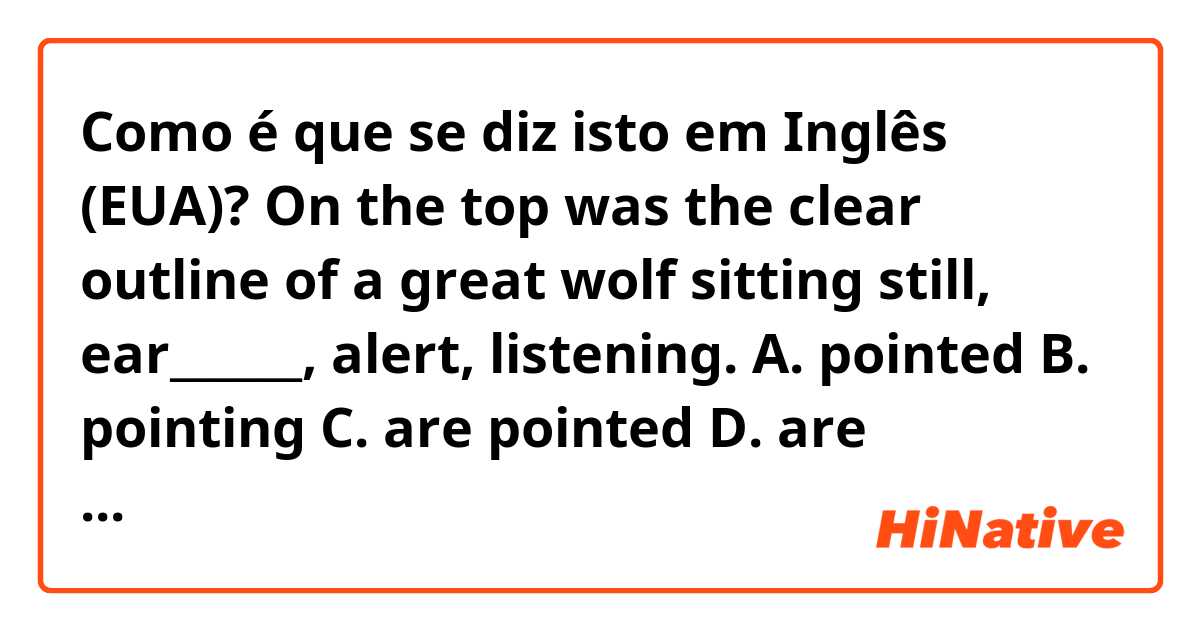 Como é que se diz isto em Inglês (EUA)? On the top was the clear outline of a great wolf sitting still, ear______, alert, listening.
A. pointed  B. pointing  C. are pointed  D. are pointing
Could you tell me why the answer is A?
