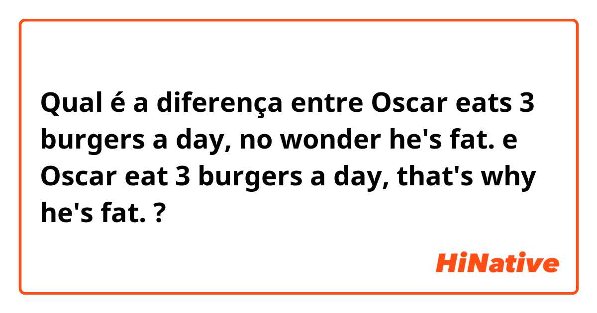 Qual é a diferença entre Oscar eats 3 burgers a day, no wonder he's fat. e Oscar eat 3 burgers a day, that's why he's fat. ?