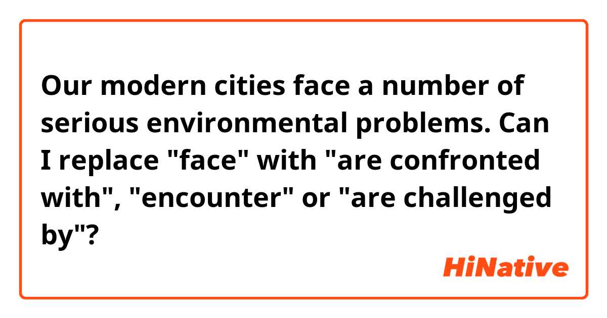 Our modern cities face a number of serious environmental problems.

Can I replace "face" with "are confronted with", "encounter" or "are challenged by"?

