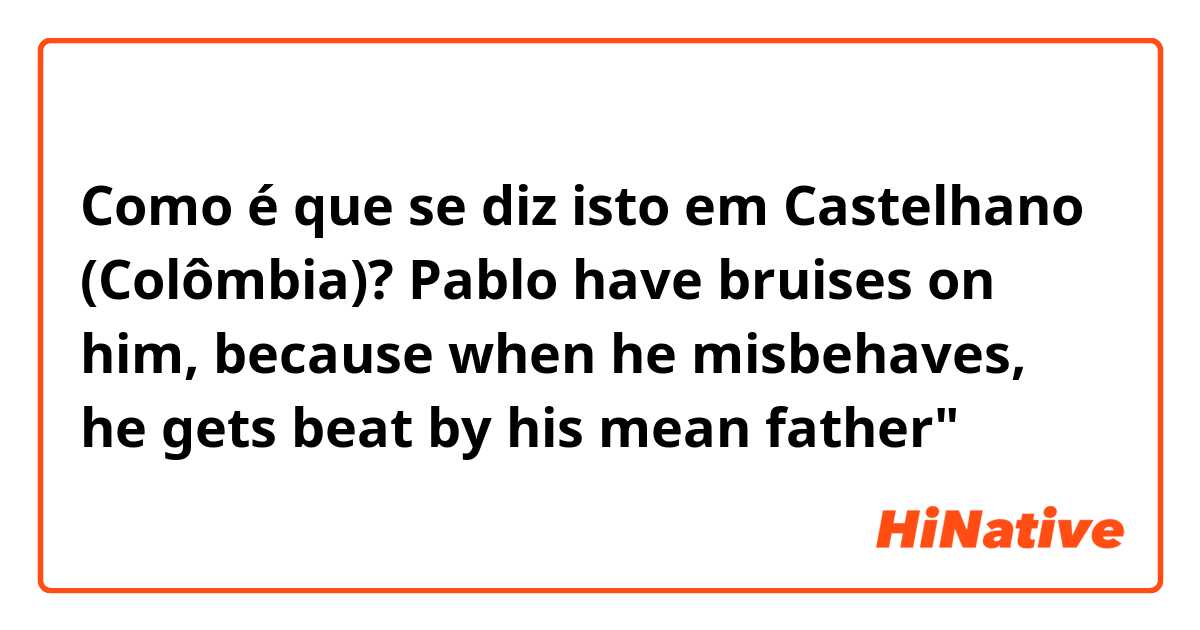 Como é que se diz isto em Castelhano (Colômbia)? Pablo have bruises on him, because when he misbehaves, he gets beat by his mean father"