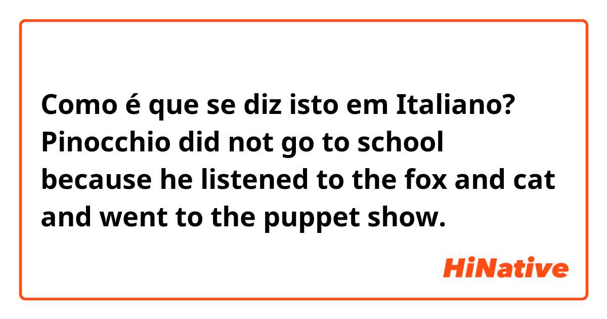 Como é que se diz isto em Italiano? Pinocchio did not go to school because he listened to the fox and cat and went to the puppet show.