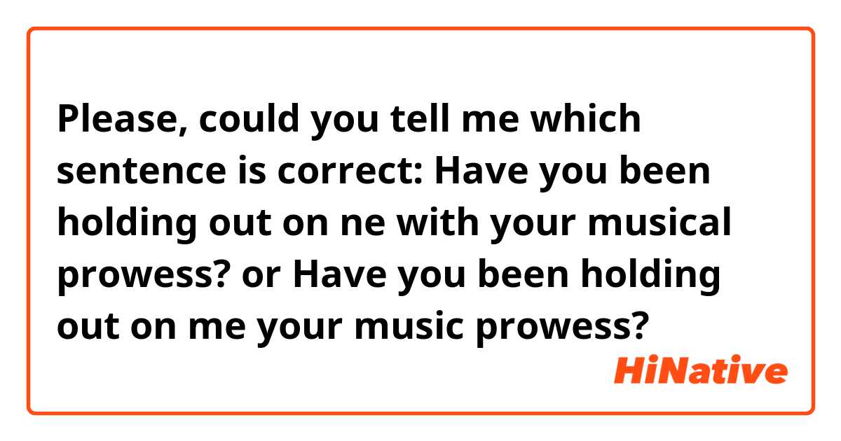 Please, could you tell me which sentence is correct:
Have you been holding out on ne with your musical prowess?
or
Have you been holding out on me your music prowess? 