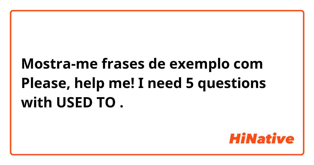 Mostra-me frases de exemplo com Please, help me! I need 5 questions with USED TO.