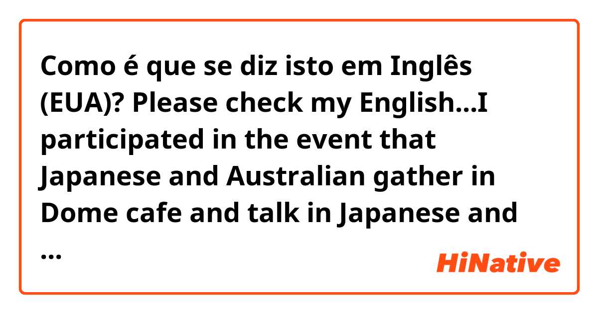Como é que se diz isto em Inglês (EUA)? Please check my English...I participated in the event that Japanese and Australian gather in Dome cafe and talk in Japanese and English. When everyone was talking in Japanese, I enjoyed it cos I was able to get into conversation.