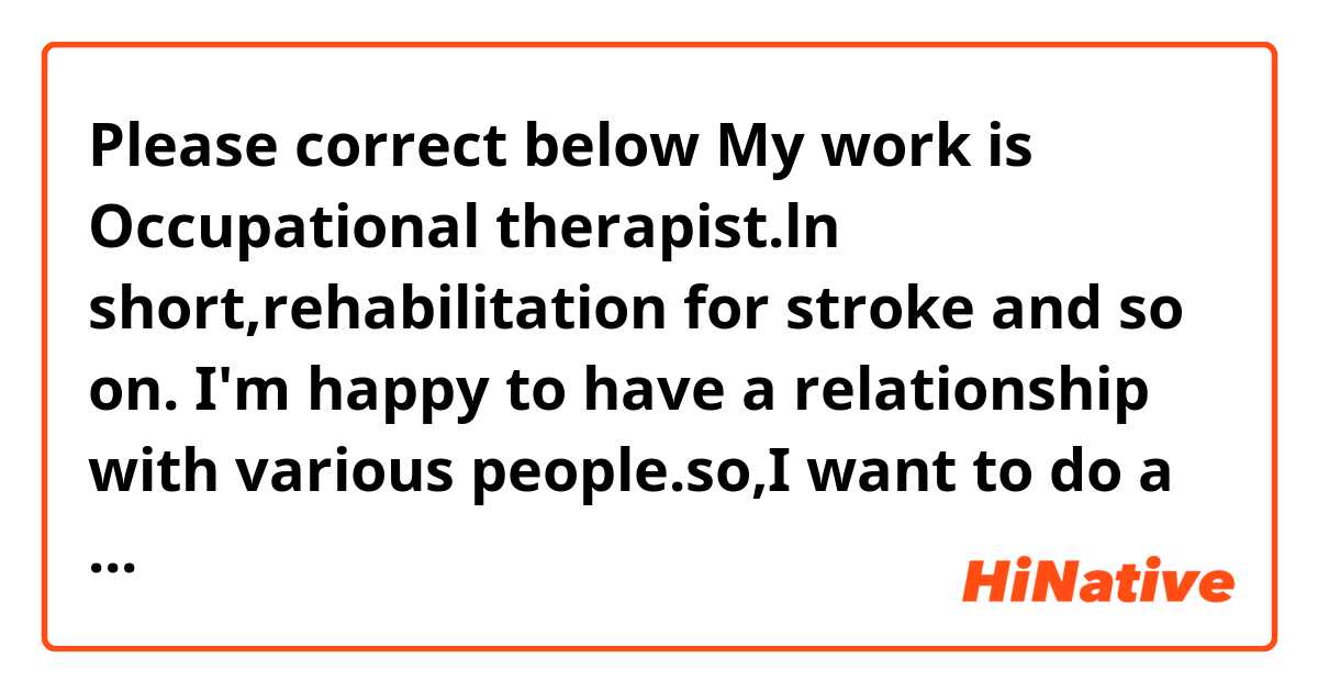 Please correct below 

My work is Occupational therapist.ln short,rehabilitation for stroke and so on. I'm happy to have a relationship with various people.so,I want to do a useful job for people. I want to work in foreign countries in future.