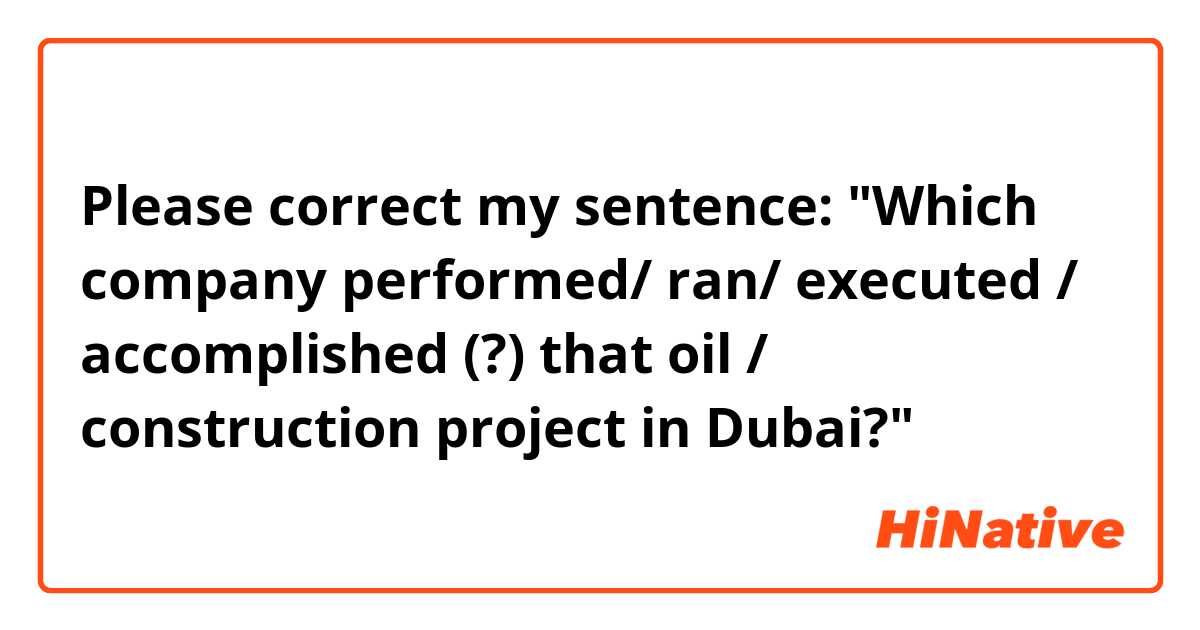 Please correct my sentence:

"Which company performed/ ran/ executed / accomplished (?) that oil / construction project in Dubai?"