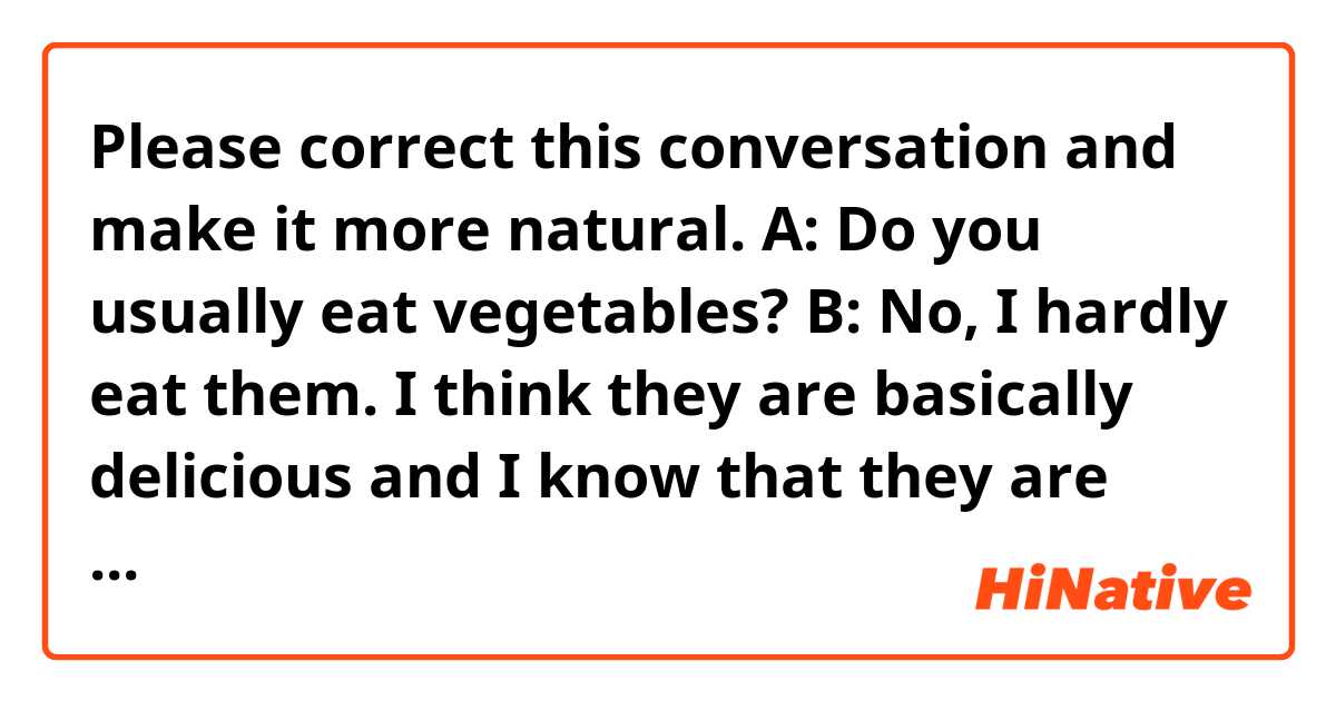 Please correct this conversation and make it more natural.

A: Do you usually eat vegetables?

B: No, I hardly eat them. I think they are basically delicious and I know that they are good for our health. However, if I try to eat them every day, I will spend a little bit of money. In addition, even if I could eat them every day, it would be difficult to meet the daily nutrient requirements by only eating them. So, I don't try to eat them from the beginning. I take a multi-vitamin and mineral supplement instead since I can take enough nutrition by spending less money and effort. Having said that, it is actually better to eat them, so I want to eat them usually if I can afford to buy them in the future.