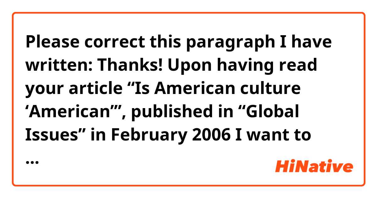 Please correct this paragraph I have written: Thanks!



Upon having read your article “Is American culture ‘American’”, published in “Global Issues” in February 2006  I want to share my thoughts concerning the topic. 

From my point of view, some certain domination of global culture is a vital pillar for constant international innovation in art and technology. As the majority of cultural conventions and aestheticism comes from rather ancient folkways, it is important to create new culture. On the other hand it is absolutely essential not to overdo this as individual cultures might get lost. As long this domination is within certain parts, I think mould-breaking innovations could come into being. 
